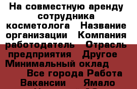 На совместную аренду сотрудника косметолога › Название организации ­ Компания-работодатель › Отрасль предприятия ­ Другое › Минимальный оклад ­ 25 000 - Все города Работа » Вакансии   . Ямало-Ненецкий АО,Муравленко г.